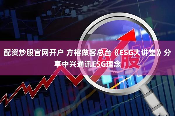 配资炒股官网开户 方榕做客总台《ESG大讲堂》分享中兴通讯ESG理念