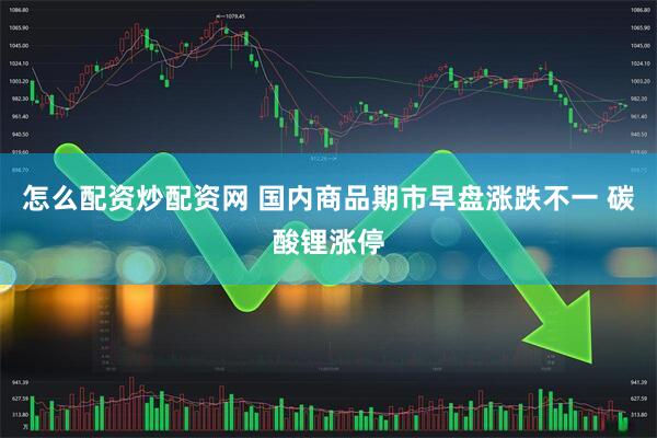 怎么配资炒配资网 国内商品期市早盘涨跌不一 碳酸锂涨停