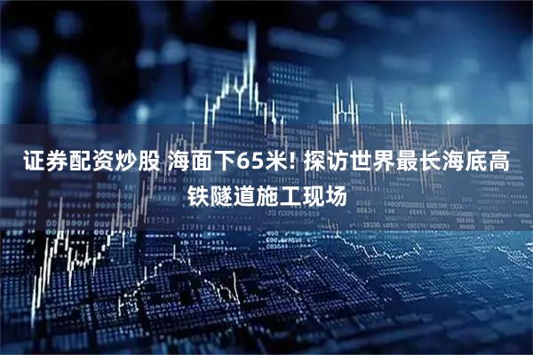 证券配资炒股 海面下65米! 探访世界最长海底高铁隧道施工现场