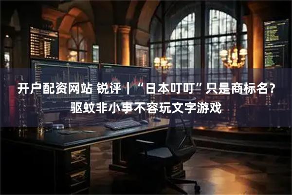 开户配资网站 锐评｜“日本叮叮”只是商标名？驱蚊非小事不容玩文字游戏