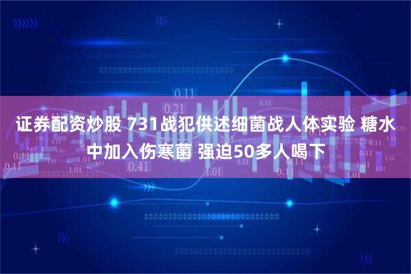 证券配资炒股 731战犯供述细菌战人体实验 糖水中加入伤寒菌 强迫50多人喝下