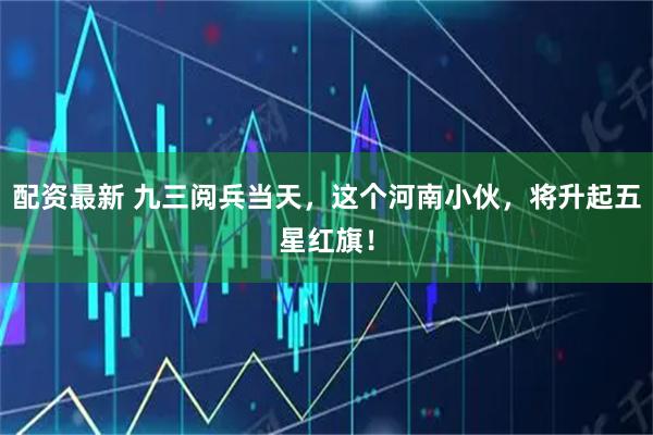 配资最新 九三阅兵当天，这个河南小伙，将升起五星红旗！