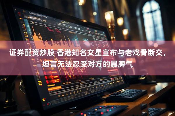 证券配资炒股 香港知名女星宣布与老戏骨断交，坦言无法忍受对方的暴脾气