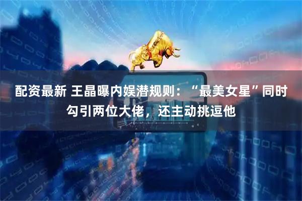 配资最新 王晶曝内娱潜规则：“最美女星”同时勾引两位大佬，还主动挑逗他