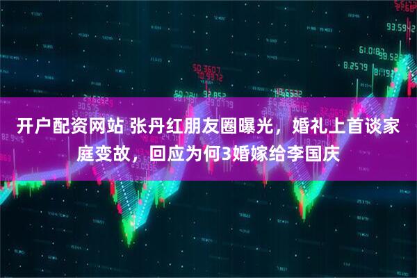 开户配资网站 张丹红朋友圈曝光，婚礼上首谈家庭变故，回应为何3婚嫁给李国庆