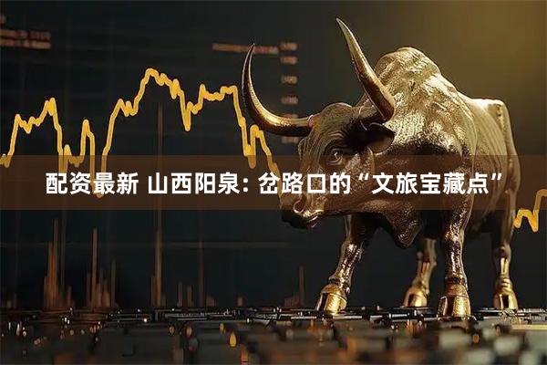 配资最新 山西阳泉: 岔路口的“文旅宝藏点”