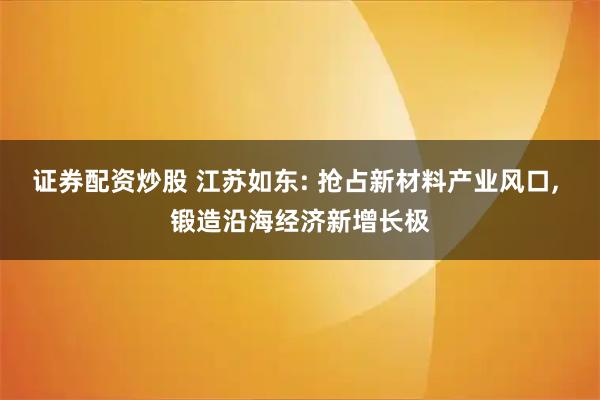 证券配资炒股 江苏如东: 抢占新材料产业风口, 锻造沿海经济新增长极