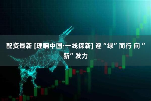 配资最新 [理响中国·一线探新] 逐“绿”而行 向“新”发力