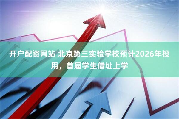 开户配资网站 北京第三实验学校预计2026年投用，首届学生借址上学