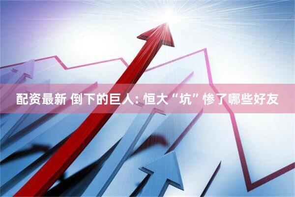 配资最新 倒下的巨人: 恒大“坑”惨了哪些好友