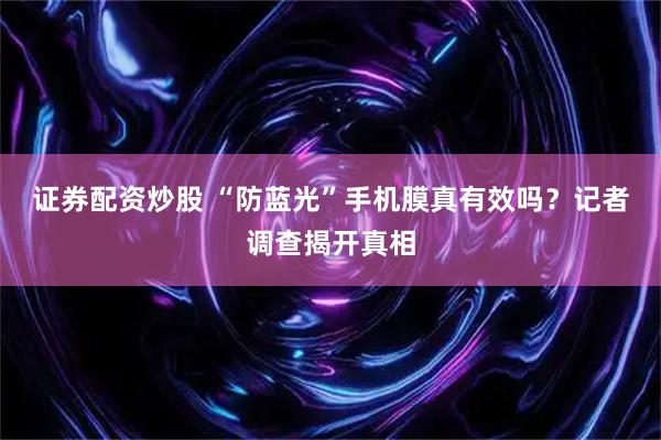证券配资炒股 “防蓝光”手机膜真有效吗？记者调查揭开真相