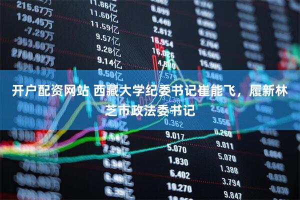 开户配资网站 西藏大学纪委书记崔能飞，履新林芝市政法委书记