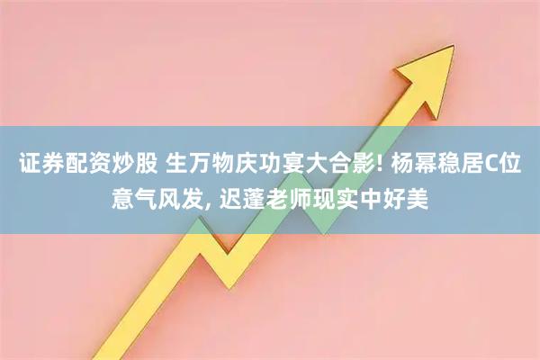 证券配资炒股 生万物庆功宴大合影! 杨幂稳居C位意气风发, 迟蓬老师现实中好美