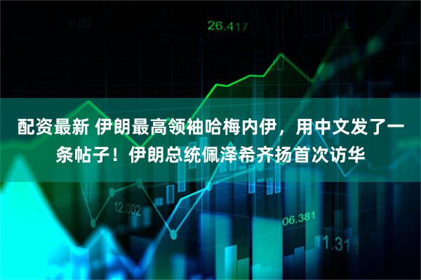 配资最新 伊朗最高领袖哈梅内伊，用中文发了一条帖子！伊朗总统佩泽希齐扬首次访华