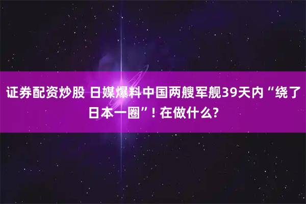 证券配资炒股 日媒爆料中国两艘军舰39天内“绕了日本一圈”! 在做什么?