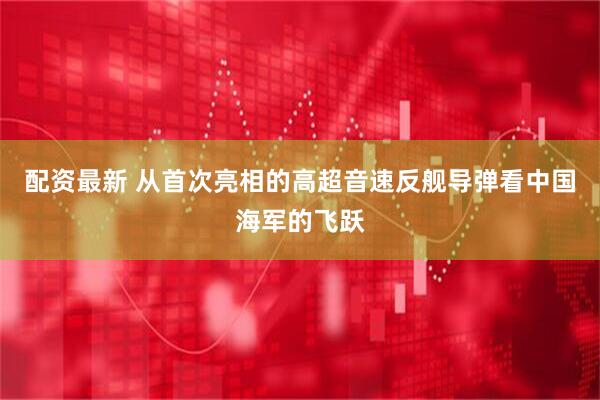 配资最新 从首次亮相的高超音速反舰导弹看中国海军的飞跃