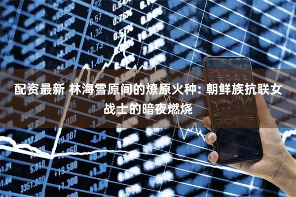 配资最新 林海雪原间的燎原火种: 朝鲜族抗联女战士的暗夜燃烧