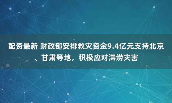 配资最新 财政部安排救灾资金9.4亿元支持北京、甘肃等地，积极应对洪涝灾害