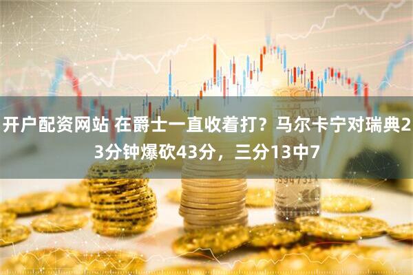 开户配资网站 在爵士一直收着打？马尔卡宁对瑞典23分钟爆砍43分，三分13中7