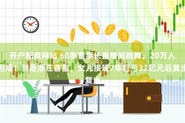 开户配资网站 60岁董事长直播间跳舞，20万人围观！曾是浙江首富，女儿接班7年巨亏32亿元后复出