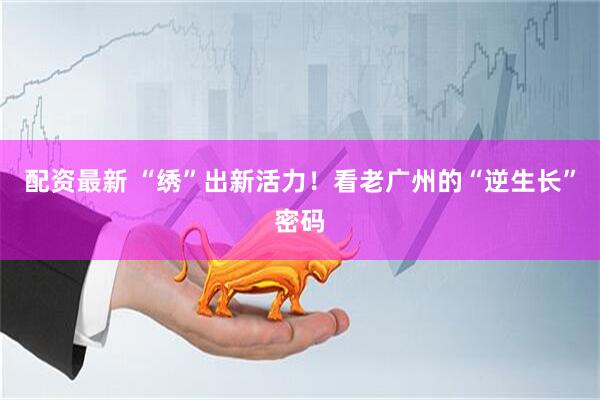 配资最新 “绣”出新活力！看老广州的“逆生长”密码