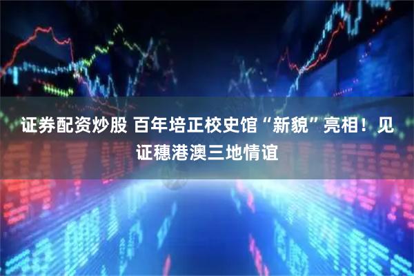 证券配资炒股 百年培正校史馆“新貌”亮相！见证穗港澳三地情谊