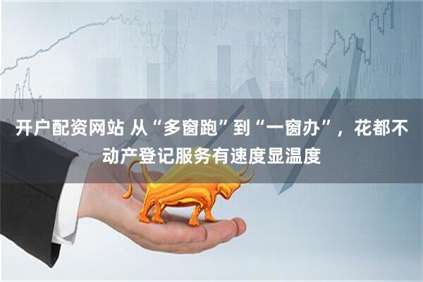 开户配资网站 从“多窗跑”到“一窗办”，花都不动产登记服务有速度显温度