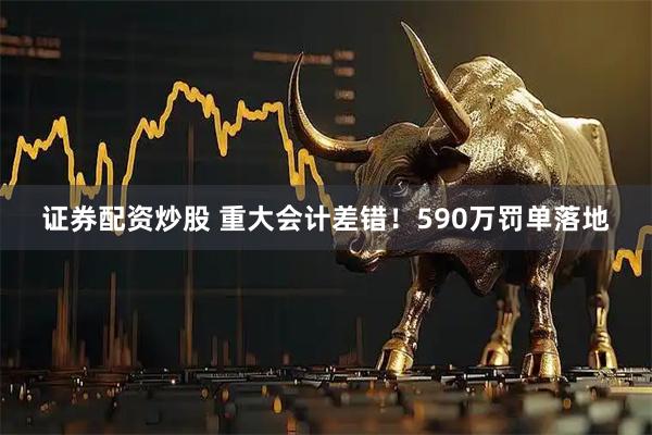 证券配资炒股 重大会计差错！590万罚单落地