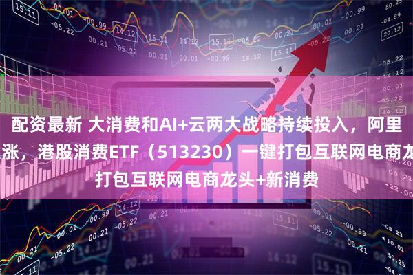 配资最新 大消费和AI+云两大战略持续投入，阿里巴巴早盘大涨，港股消费ETF（513230）一键打包互联网电商龙头+新消费