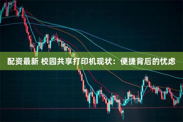 配资最新 校园共享打印机现状：便捷背后的忧虑