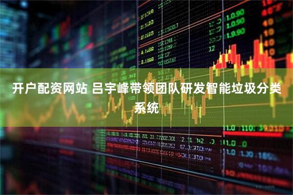 开户配资网站 吕宇峰带领团队研发智能垃圾分类系统