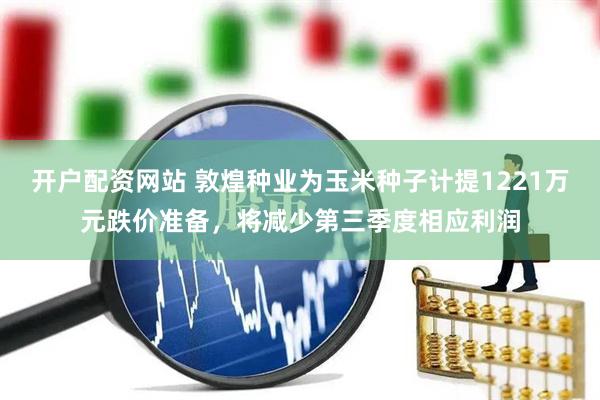 开户配资网站 敦煌种业为玉米种子计提1221万元跌价准备，将减少第三季度相应利润