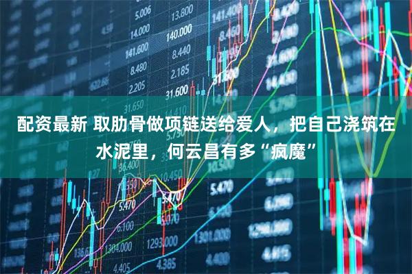 配资最新 取肋骨做项链送给爱人，把自己浇筑在水泥里，何云昌有多“疯魔”