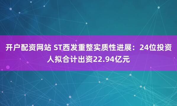 开户配资网站 ST西发重整实质性进展:24位投资人拟合计出资22.94亿元