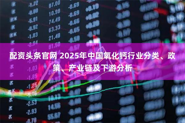 配资头条官网 2025年中国氧化钙行业分类、政策、产业链及下游分析