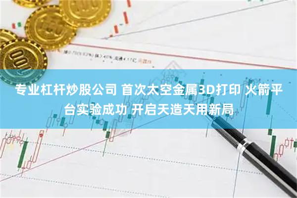 专业杠杆炒股公司 首次太空金属3D打印 火箭平台实验成功 开启天造天用新局