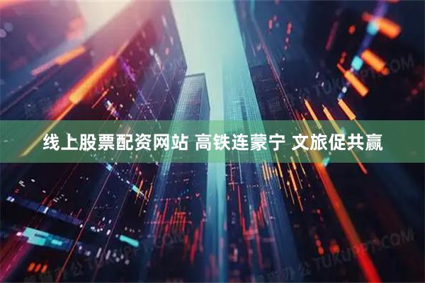 线上股票配资网站 高铁连蒙宁 文旅促共赢