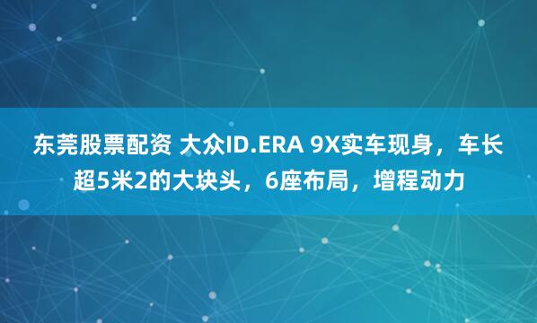 东莞股票配资 大众ID.ERA 9X实车现身，车长超5米2的大块头，6座布局，增程动力