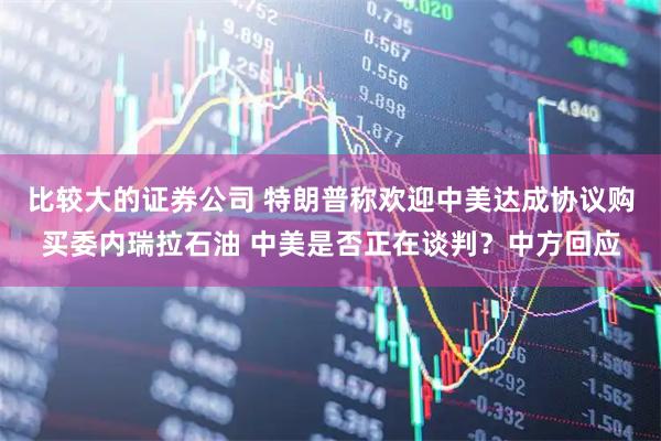 比较大的证券公司 特朗普称欢迎中美达成协议购买委内瑞拉石油 中美是否正在谈判？中方回应