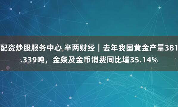 配资炒股服务中心 半两财经｜去年我国黄金产量381.339吨，金条及金币消费同比增35.14%