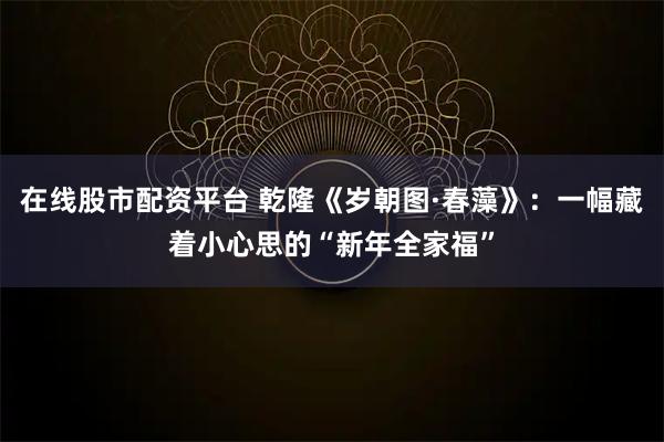 在线股市配资平台 乾隆《岁朝图·春藻》：一幅藏着小心思的“新年全家福”