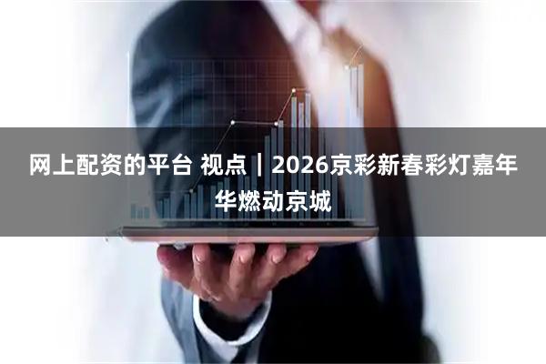 网上配资的平台 视点｜2026京彩新春彩灯嘉年华燃动京城