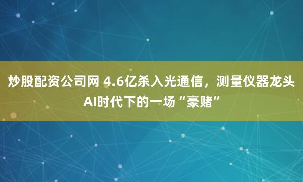 炒股配资公司网 4.6亿杀入光通信，测量仪器龙头AI时代下的一场“豪赌”