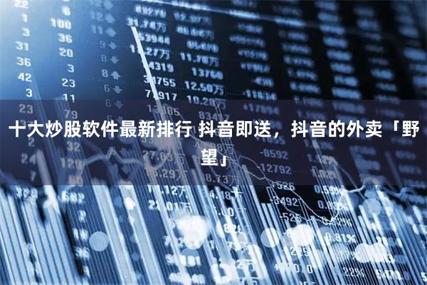 十大炒股软件最新排行 抖音即送,抖音的外卖「野望」
