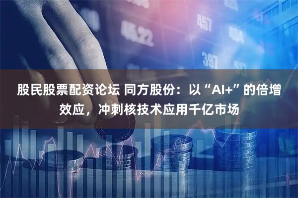 股民股票配资论坛 同方股份:以“AI+”的倍增效应,冲刺核技术应用千亿市场