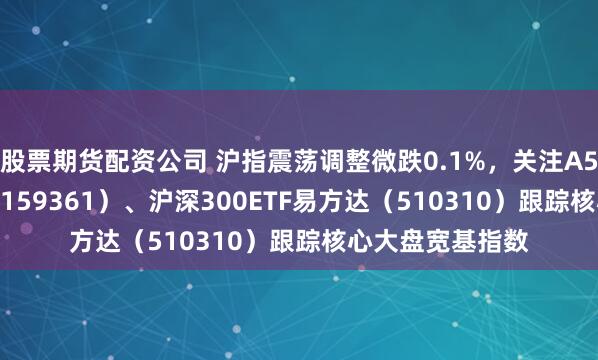 股票期货配资公司 沪指震荡调整微跌0.1%，关注A500ETF易方达（159361）、沪深300ETF易方达（510310）跟踪核心大盘宽基指数