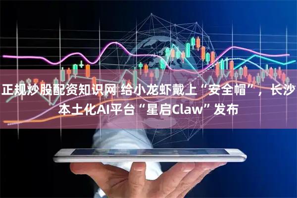 正规炒股配资知识网 给小龙虾戴上“安全帽”,长沙本土化AI平台“星启Claw”发布