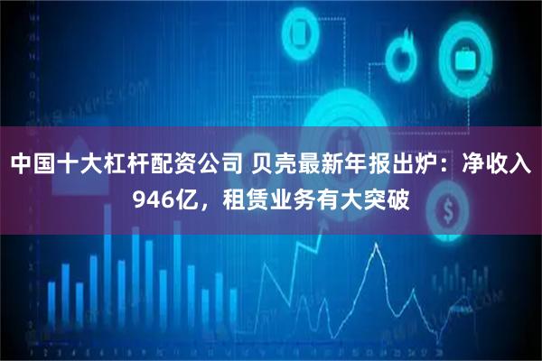 中国十大杠杆配资公司 贝壳最新年报出炉：净收入946亿，租赁业务有大突破