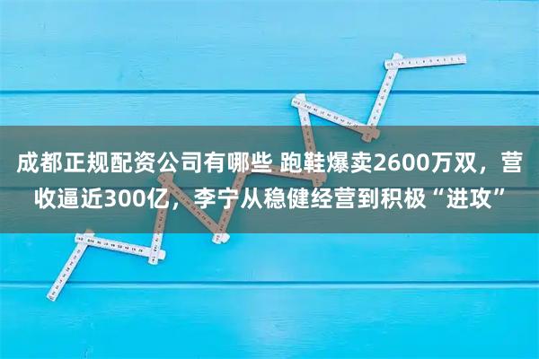 成都正规配资公司有哪些 跑鞋爆卖2600万双,营收逼近300亿,李宁从稳健经营到积极“进攻”