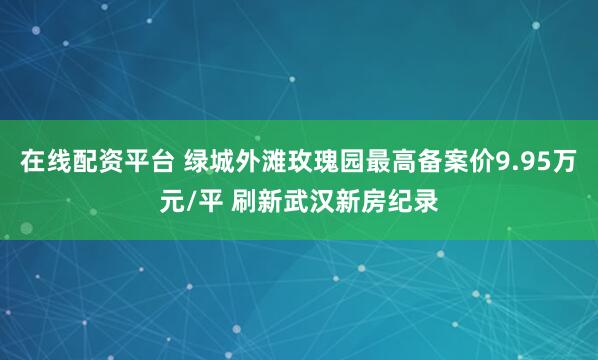 在线配资平台 绿城外滩玫瑰园最高备案价9.95万元/平 刷新武汉新房纪录